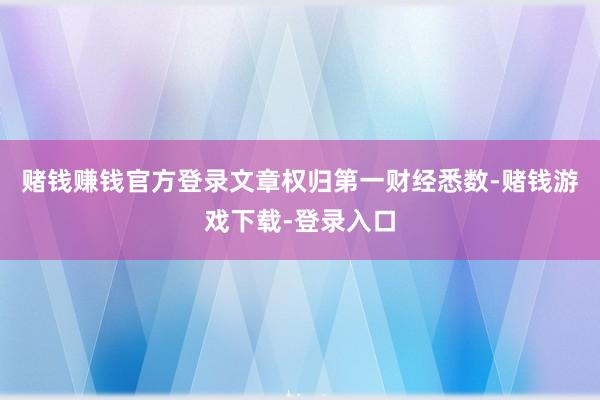 赌钱赚钱官方登录文章权归第一财经悉数-赌钱游戏下载-登录入口