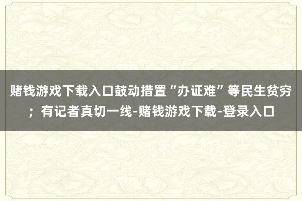赌钱游戏下载入口鼓动措置“办证难”等民生贫穷;有记者真切一线-赌钱游戏下载-登录入口