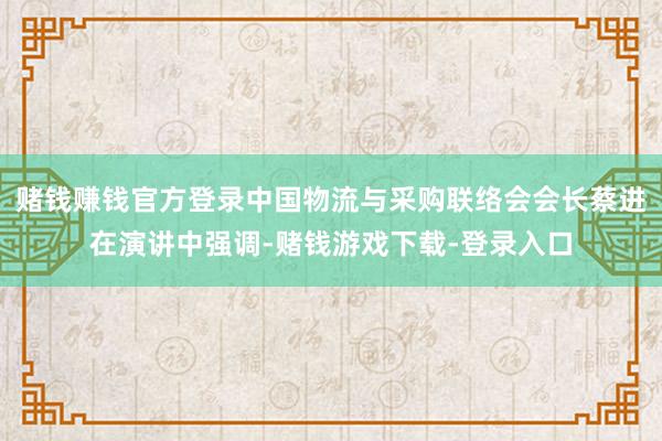 赌钱赚钱官方登录中国物流与采购联络会会长蔡进在演讲中强调-赌钱游戏下载-登录入口
