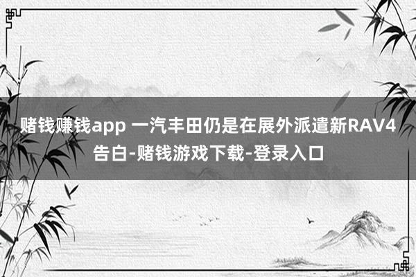 赌钱赚钱app 一汽丰田仍是在展外派遣新RAV4告白-赌钱游戏下载-登录入口