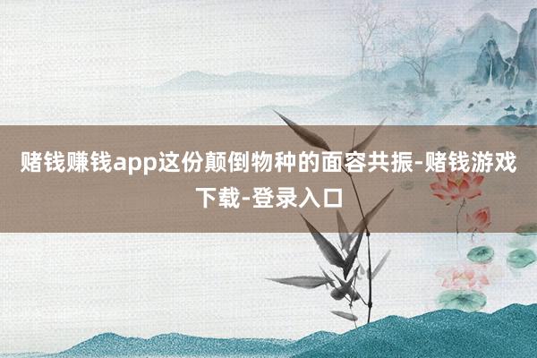 赌钱赚钱app这份颠倒物种的面容共振-赌钱游戏下载-登录入口