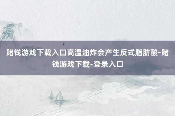 赌钱游戏下载入口高温油炸会产生反式脂肪酸-赌钱游戏下载-登录入口