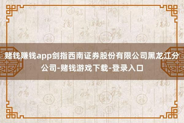 赌钱赚钱app剑指西南证券股份有限公司黑龙江分公司-赌钱游戏下载-登录入口