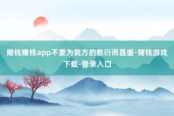 赌钱赚钱app不要为我方的敷衍而昌盛-赌钱游戏下载-登录入口
