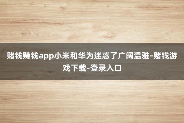 赌钱赚钱app小米和华为迷惑了广阔温雅-赌钱游戏下载-登录入口