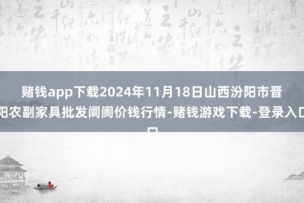 赌钱app下载2024年11月18日山西汾阳市晋阳农副家具批发阛阓价钱行情-赌钱游戏下载-登录入口