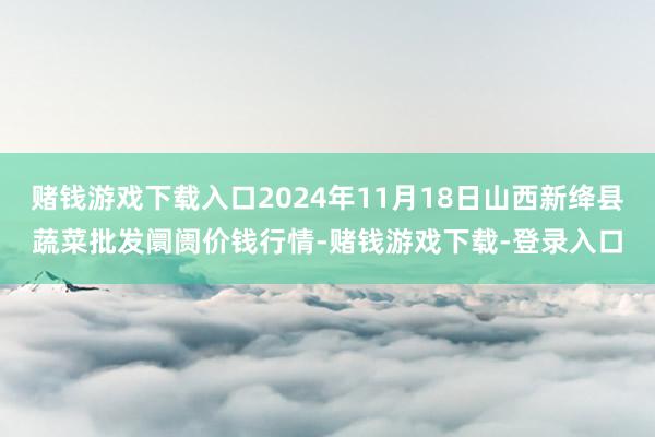 赌钱游戏下载入口2024年11月18日山西新绛县蔬菜批发阛阓价钱行情-赌钱游戏下载-登录入口