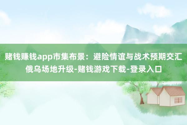赌钱赚钱app市集布景：避险情谊与战术预期交汇俄乌场地升级-赌钱游戏下载-登录入口