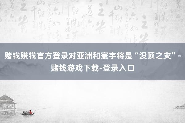 赌钱赚钱官方登录对亚洲和寰宇将是“没顶之灾”-赌钱游戏下载-登录入口