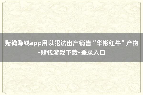 赌钱赚钱app用以犯法出产销售“华彬红牛”产物-赌钱游戏下载-登录入口