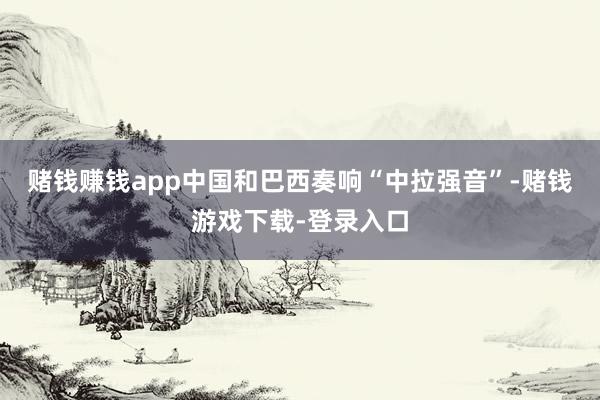 赌钱赚钱app中国和巴西奏响“中拉强音”-赌钱游戏下载-登录入口