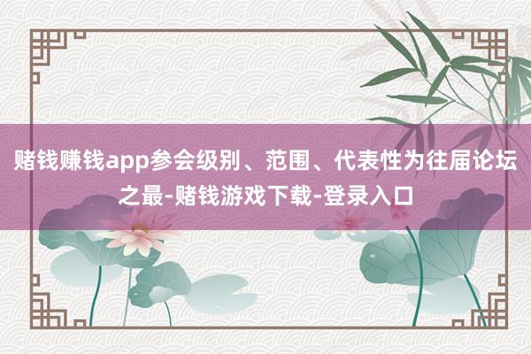 赌钱赚钱app参会级别、范围、代表性为往届论坛之最-赌钱游戏下载-登录入口