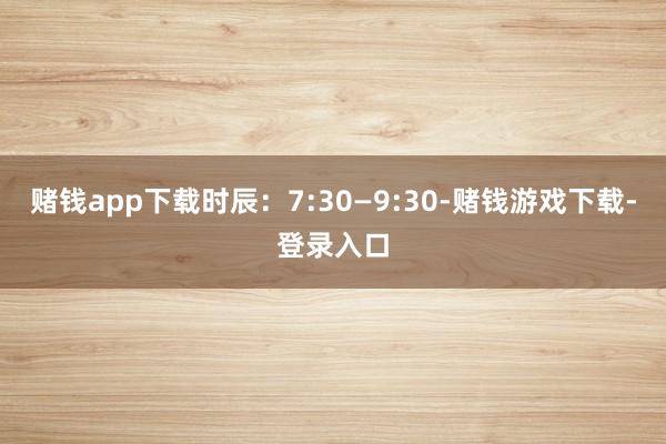 赌钱app下载时辰：7:30—9:30-赌钱游戏下载-登录入口