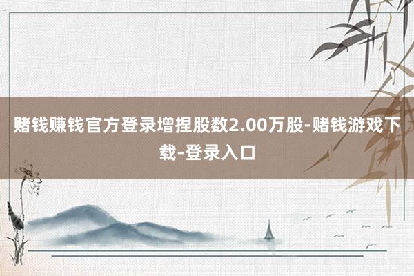 赌钱赚钱官方登录增捏股数2.00万股-赌钱游戏下载-登录入口