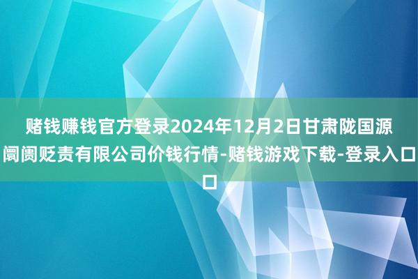赌钱赚钱官方登录2024年12月2日甘肃陇国源阛阓贬责有限公司价钱行情-赌钱游戏下载-登录入口