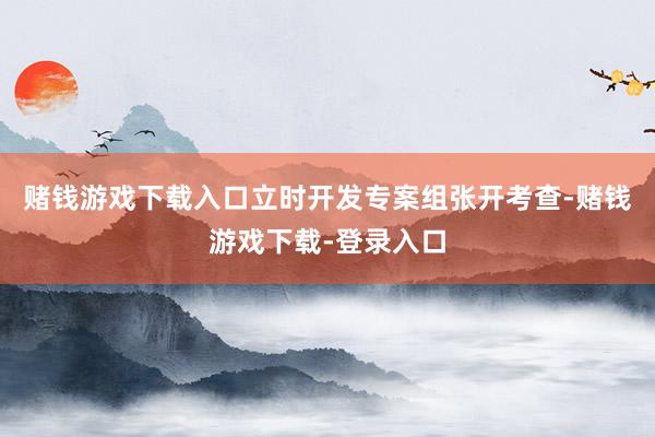 赌钱游戏下载入口立时开发专案组张开考查-赌钱游戏下载-登录入口
