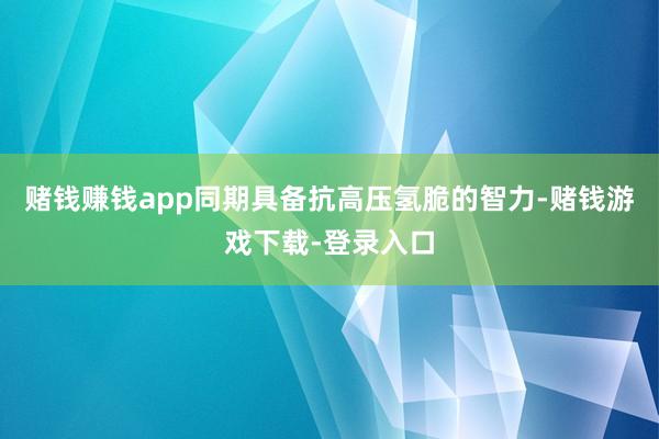 赌钱赚钱app同期具备抗高压氢脆的智力-赌钱游戏下载-登录入口