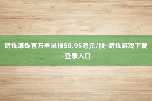 赌钱赚钱官方登录报50.95港元/股-赌钱游戏下载-登录入口