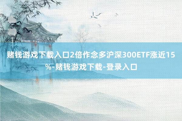 赌钱游戏下载入口2倍作念多沪深300ETF涨近15%-赌钱游戏下载-登录入口