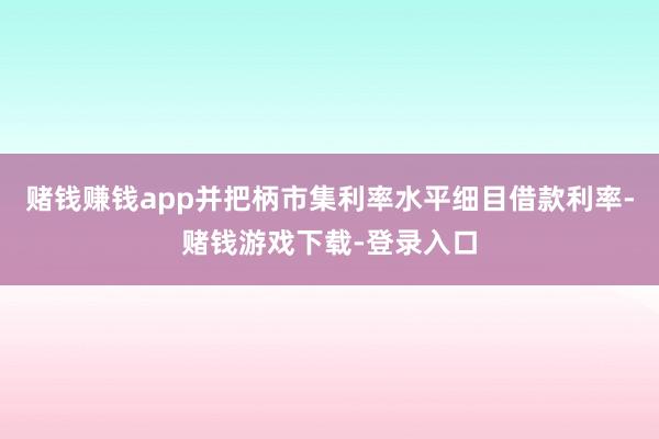 赌钱赚钱app并把柄市集利率水平细目借款利率-赌钱游戏下载-登录入口