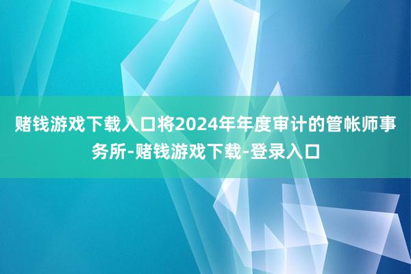 赌钱游戏下载入口将2024年年度审计的管帐师事务所-赌钱游戏下载-登录入口