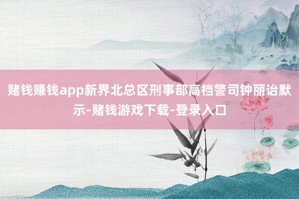 赌钱赚钱app新界北总区刑事部高档警司钟丽诒默示-赌钱游戏下载-登录入口
