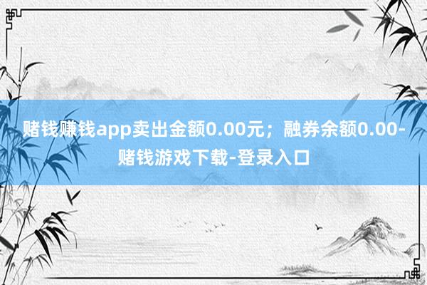 赌钱赚钱app卖出金额0.00元；融券余额0.00-赌钱游戏下载-登录入口