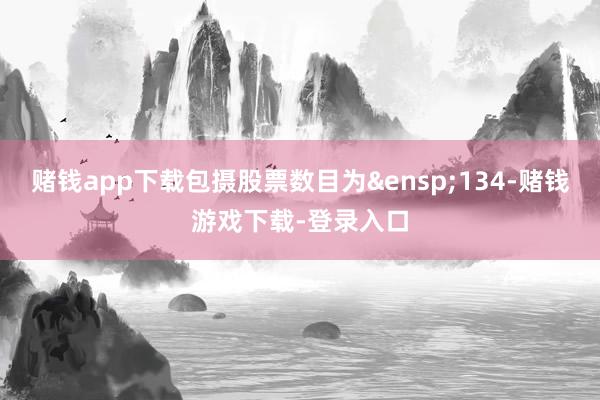 赌钱app下载包摄股票数目为&ensp;134-赌钱游戏下载-登录入口
