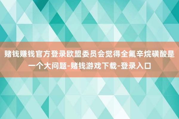 赌钱赚钱官方登录欧盟委员会觉得全氟辛烷磺酸是一个大问题-赌钱游戏下载-登录入口