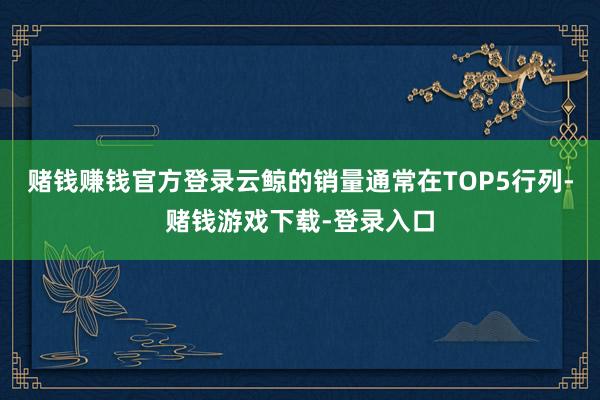 赌钱赚钱官方登录云鲸的销量通常在TOP5行列-赌钱游戏下载-登录入口