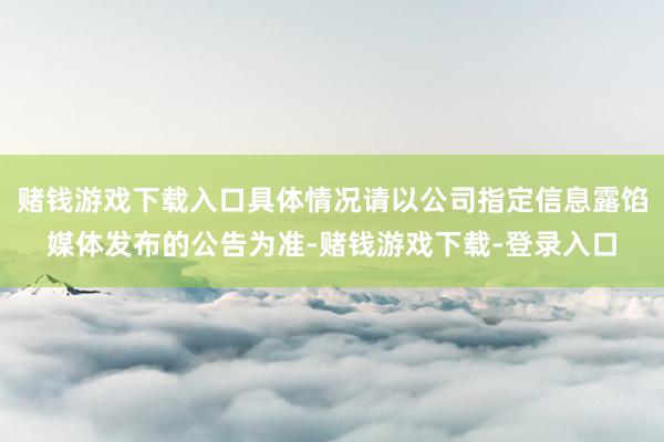 赌钱游戏下载入口具体情况请以公司指定信息露馅媒体发布的公告为准-赌钱游戏下载-登录入口