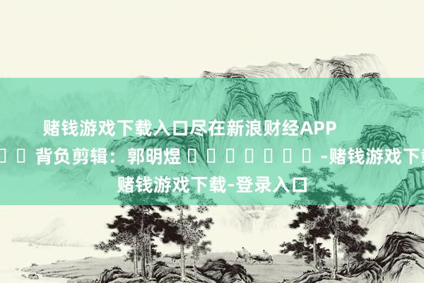 赌钱游戏下载入口尽在新浪财经APP            						背负剪辑：郭明煜 							-赌钱游戏下载-登录入口