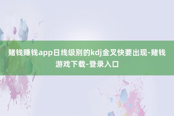 赌钱赚钱app日线级别的kdj金叉快要出现-赌钱游戏下载-登录入口