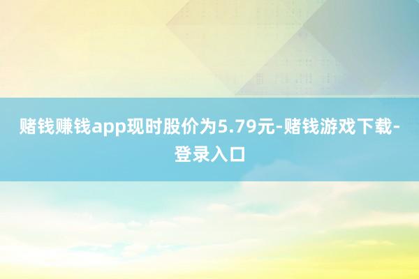 赌钱赚钱app现时股价为5.79元-赌钱游戏下载-登录入口