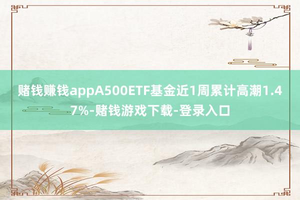 赌钱赚钱appA500ETF基金近1周累计高潮1.47%-赌钱游戏下载-登录入口