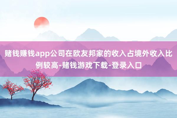 赌钱赚钱app公司在欧友邦家的收入占境外收入比例较高-赌钱游戏下载-登录入口