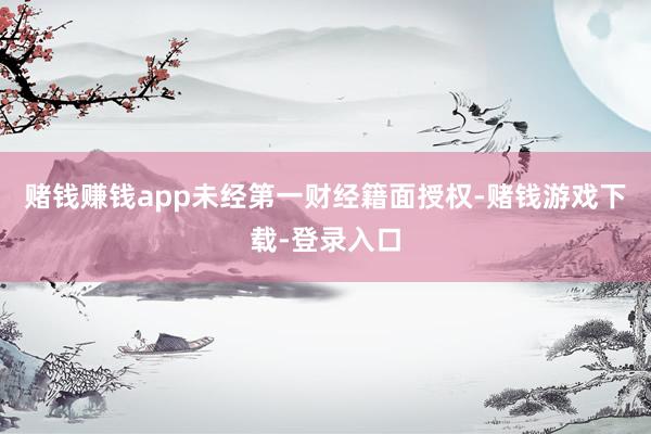 赌钱赚钱app未经第一财经籍面授权-赌钱游戏下载-登录入口