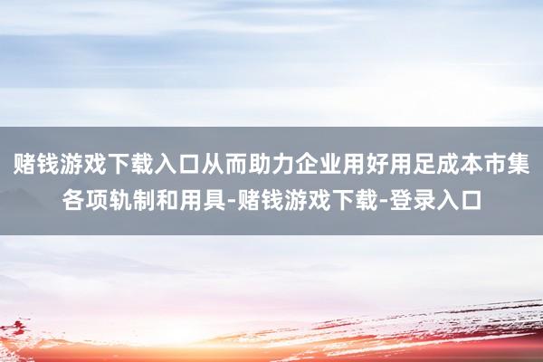 赌钱游戏下载入口从而助力企业用好用足成本市集各项轨制和用具-赌钱游戏下载-登录入口