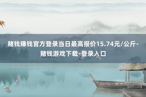 赌钱赚钱官方登录当日最高报价15.74元/公斤-赌钱游戏下载-登录入口