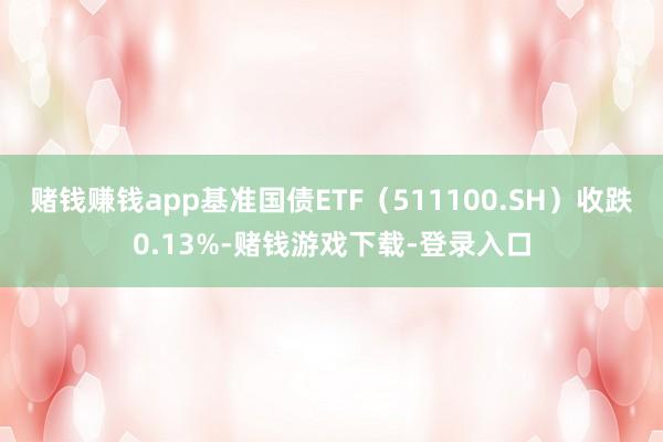 赌钱赚钱app基准国债ETF（511100.SH）收跌0.13%-赌钱游戏下载-登录入口