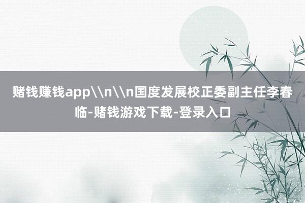 赌钱赚钱app\n\n国度发展校正委副主任李春临-赌钱游戏下载-登录入口
