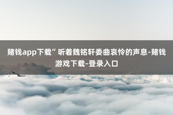 赌钱app下载”听着魏铭轩委曲哀怜的声息-赌钱游戏下载-登录入口