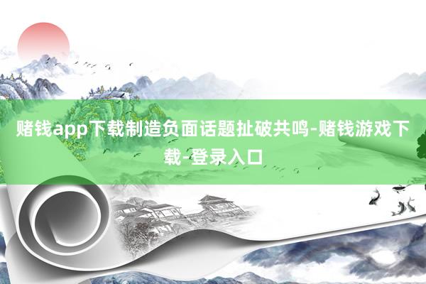 赌钱app下载制造负面话题扯破共鸣-赌钱游戏下载-登录入口