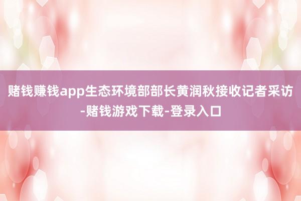 赌钱赚钱app生态环境部部长黄润秋接收记者采访-赌钱游戏下载-登录入口