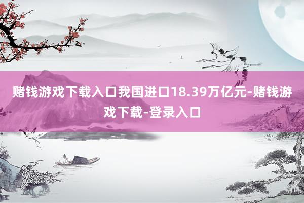 赌钱游戏下载入口我国进口18.39万亿元-赌钱游戏下载-登录入口