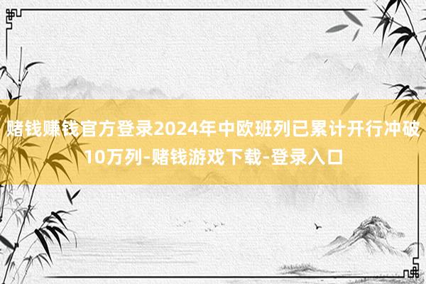 赌钱赚钱官方登录2024年中欧班列已累计开行冲破10万列-赌钱游戏下载-登录入口