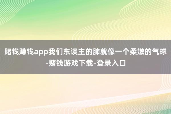 赌钱赚钱app我们东谈主的肺就像一个柔嫩的气球-赌钱游戏下载-登录入口