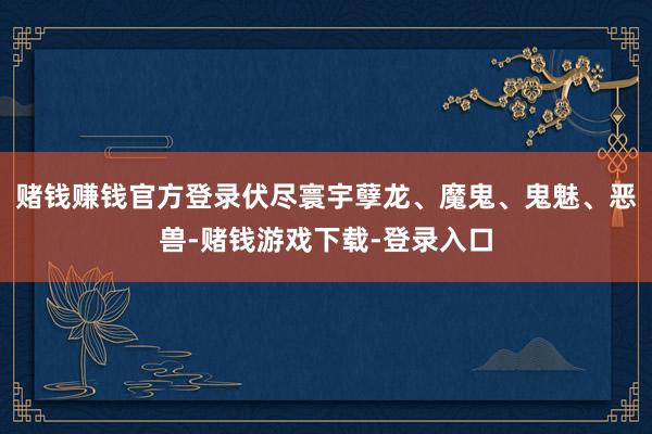 赌钱赚钱官方登录伏尽寰宇孽龙、魔鬼、鬼魅、恶兽-赌钱游戏下载-登录入口