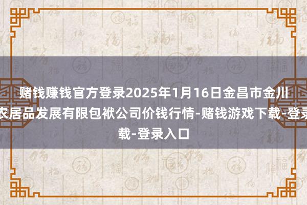 赌钱赚钱官方登录2025年1月16日金昌市金川自然农居品发展有限包袱公司价钱行情-赌钱游戏下载-登录入口