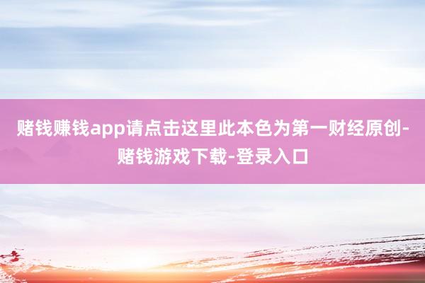 赌钱赚钱app请点击这里此本色为第一财经原创-赌钱游戏下载-登录入口